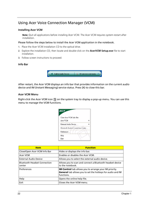 Page 3222Chapter 1
Using Acer Voice Connection Manager (VCM)
Installing Acer VCM
Note: Quit all applications before installing Acer VCM. The Acer VCM requires system restart after 
installation.
Please follow the steps below to install the Acer VCM application in the notebook.
1.Place the Acer VCM installation CD to the optical drive.
2.Explore the installation CD, then locate and double-click on the AcerVCM Setup.exe file to start 
installation.
3.Follow screen instructions to proceed.
Info Bar
After restart,...