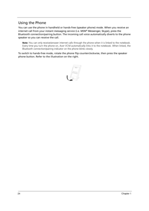 Page 3424Chapter 1
Using the Phone
You can use the phone in handheld or hands-free (speaker phone) mode. When you receive an 
internet call from your instant messaging service (i.e. MSN
® Messenger, Skype), press the 
Bluetooth connection/pairing button. The incoming call voice automatically diverts to the phone 
speaker so you can receive the call.
Note: You can only receive/answer internet calls through the phone when it is linked to the notebook. 
Every time you turn the phone on, Acer VCM automatically...