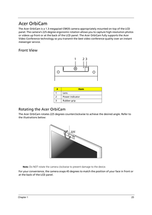 Page 35Chapter 125
Acer OrbiCam
The Acer OrbiCam is a 1.3 megapixel CMOS camera appropriately mounted on top of the LCD 
panel. The camera’s 225-degree ergonomic rotation allows you to capture high-resolution photos 
or videos up front or at the back of the LCD panel. The Acer OrbiCam fully supports the Acer 
Video Conference technology so you transmit the best video conference quality over an instant 
messenger service.
Front View
Rotating the Acer OrbiCam
The Acer OrbiCam rotates 225 degrees counterclockwise...