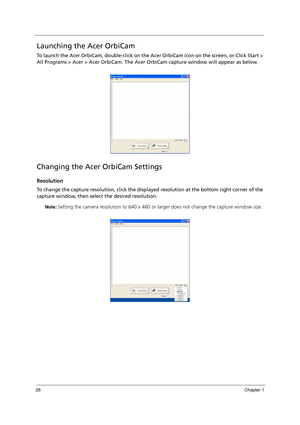 Page 3626Chapter 1
Launching the Acer OrbiCam
To launch the Acer OrbiCam, double-click on the Acer OrbiCam icon on the screen, or Click Start > 
All Programs > Acer > Acer OrbiCam. The Acer OrbiCam capture window will appear as below.
Changing the Acer OrbiCam Settings
Resolution
To change the capture resolution, click the displayed resolution at the bottom right corner of the 
capture window, then select the desired resolution. 
Note: Setting the camera resolution to 640 x 480 or larger does not change the...