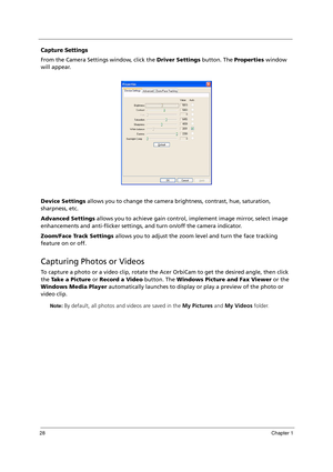 Page 3828Chapter 1
Capture Settings
From the Camera Settings window, click the Driver Settings button. The Properties window 
will appear.
Device Settings allows you to change the camera brightness, contrast, hue, saturation, 
sharpness, etc.
Advanced Settings allows you to achieve gain control, implement image mirror, select image 
enhancements and anti-flicker settings, and turn on/off the camera indicator.
Zoom/Face Track Settings allows you to adjust the zoom level and turn the face tracking 
feature on or...