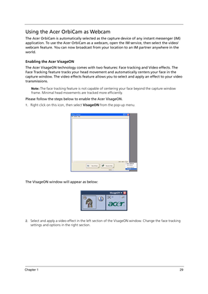 Page 39Chapter 129
Using the Acer OrbiCam as Webcam
The Acer OrbiCam is automatically selected as the capture device of any instant messenger (IM) 
application. To use the Acer OrbiCam as a webcam, open the IM service, then select the video/
webcam feature. You can now broadcast from your location to an IM partner anywhere in the 
world.
Enabling the Acer VisageON
The Acer VisageON technology comes with two features: Face tracking and Video effects. The 
Face Tracking feature tracks your head movement and...