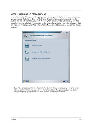 Page 45Chapter 135
Acer ePresentation Management
Acer ePresentation Management lets you project your computer’s display to an external device or 
projector using the hotkey:  + . If auto-detection hardware is implemented in the 
system and the external display supports it, your system display will be automatically switched 
out when an external display is connected to the system. For projectors and external devices that 
are not auto-detected, launch Acer ePresentation Management to choose an appropriate...