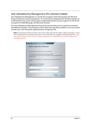 Page 4636Chapter 1
Acer eDataSecurity Management (for selected models)
Acer eDataSecurity Management is a handy file encryption utility that protects the files from 
being accessed by unauthorized persons. It is conveniently integrated with Windows Explorer as 
a shell extension for quick and easy data encryption/decryption and also supports on-the-fly file 
encryption for MSN Messenger and Microsoft Outlook.
The Acer eDataSecurity Management setup wizard will prompt you for a supervisor password 
and default...