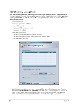 Page 4838Chapter 1
Acer eRecovery Management
Acer eRecovery Management is a powerful utility with the need for recovery disks provided by 
the manufacturer. The Acer eRecovery Management utility occupies space in a hidden partition 
on the system’s HDD. Be default, user-created backups are stored on D: drive. Acer eRecovery 
Management provides:
Password protection
Recovery of applications and drives
Image or data backup:
Backup to HDD (set recovery point)
Backup to CD or DVD
Image/data recovery tools:...