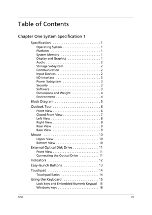 Page 7TOCVII
Table of Contents
Chapter One System Specification 1
Specification   . . . . . . . . . . . . . . . . . . . . . . . . . . 1
Operating System  . . . . . . . . . . . . . . . . . . . . . .  1
Platform   . . . . . . . . . . . . . . . . . . . . . . . . . . . . .  1
System Memory   . . . . . . . . . . . . . . . . . . . . . . .  1
Display and Graphics   . . . . . . . . . . . . . . . . . . .  1
Audio  . . . . . . . . . . . . . . . . . . . . . . . . . . . . . . . .  2
Storage Subsystem  . . . . . . . . . ....