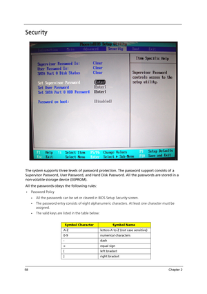 Page 6858Chapter 2
Security
The system supports three levels of password protection. The password support consists of a 
Supervisor Password, User Password, and Hard Disk Password. All the passwords are stored in a 
non-volatile storage device (EEPROM). 
All the passwords obeys the following rules:
Password Policy
All the passwords can be set or cleared in BIOS Setup Security screen.
The password entry consists of eight alphanumeric characters. At least one character must be 
assigned.
The valid keys are...