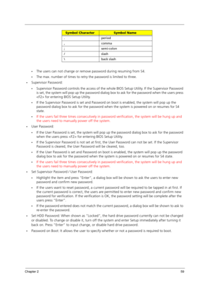 Page 69Chapter 259
The users can not change or remove password during resuming from S4.
The max. number of times to retry the password is limited to three.
Supervisor Password:
Supervisor Password controls the access of the whole BIOS Setup Utility. If the Supervisor Password 
is set, the system will pop up the password dialog box to ask for the password when the users press 
 for entering BIOS Setup Utility.
If the Supervisor Password is set and Password on boot is enabled, the system will pop up the...