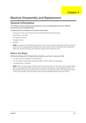 Page 76Chapter 366
General Information
This chapter contains step-by-step procedures on how to disassemble the Ferrari 1000 for 
maintenance and troubleshooting.
To disassemble the notebook, you need the tools below:
•Wrist ground strap and conductive mat for preventing electrostatic discharge
Small Philips screw driver
Flat head screw driver
Hexagonal driver
Tw e e z e r s
NOTE: The screws for the different components vary in size. During the disassembly process, group the 
screws with the corresponding...