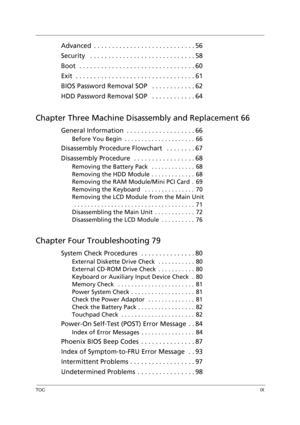 Page 9TOCIX
Advanced  . . . . . . . . . . . . . . . . . . . . . . . . . . . . 56
Security   . . . . . . . . . . . . . . . . . . . . . . . . . . . . . 58
Boot  . . . . . . . . . . . . . . . . . . . . . . . . . . . . . . . . 60
Exit  . . . . . . . . . . . . . . . . . . . . . . . . . . . . . . . . . 61
BIOS Password Removal SOP   . . . . . . . . . . . . 62
HDD Password Removal SOP   . . . . . . . . . . . . 64
Chapter Three Machine Disassembly and Replacement 66
General Information  . . . . . . . . . . . . . . . ....