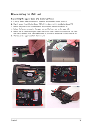 Page 82Chapter 372
Disassembling the Main Unit
Separating the Upper Case and the Lower Case
1.Carefully release the button board FFC lock then disconnect the button board FFC.
2.Slightly release the click button board FFC lock then disconnect the click button board FFC.
3.Release the power button board lock then disconnect the power button board FFC.
4.Release the five screws securing the upper case and the lower case on the upper side.
5.Release the 18 screws securing the upper case and the lower case on the...