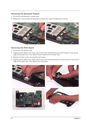 Page 8373Chapter 3
Removing the Bluetooth Module
1.Disconnect the Bluetooth module cable. 
2.Release the screw holding the Bluetooth module then detach the Bluetooth module.
Removing the Main Board
1.Disconnect the speaker cable.
2.Slightly pull the edge of the lower case as the arrow indicates because the DC board is stuck by the 
edge of the lower case. Then detach the DC board from the lower case.
3.Release the three screws securing the main board.
4.Slightly pull the edge of the lower case as the arrow...