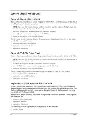 Page 9080Chapter 4
System Check Procedures
External Diskette Drive Check
Do the following procedures to isolate the possible effects from a controller, driver, or diskette. A 
writable, diagnostic diskette is required.
NOTE: Make sure that the diskette does not have more than one label attached. Multiple labels may 
cause damage to the drive or make the drive fail.
1.Boot from the diagnostic diskette and start the diagnostic programs.
2.See if FDD test is passed as the programs run the FDD test.
3.Follow the...