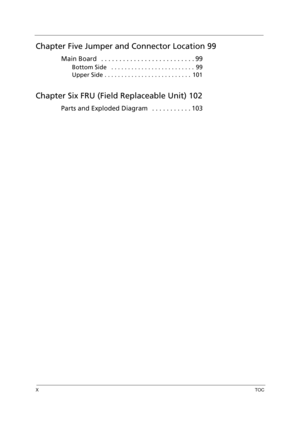 Page 10XTOC
Chapter Five Jumper and Connector Location 99
Main Board   . . . . . . . . . . . . . . . . . . . . . . . . . . 99
Bottom Side   . . . . . . . . . . . . . . . . . . . . . . . . .  99
Upper Side . . . . . . . . . . . . . . . . . . . . . . . . . .  101
Chapter Six FRU (Field Replaceable Unit) 102
Parts and Exploded Diagram   . . . . . . . . . . . 103 