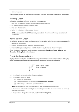 Page 91Chapter 481
External keyboard
If any of these devices do not function, reconnect the cable and repeat the anterior procedures.
Memory Check
Follow the procedures below to correct the memory errors.
1.Boot from the diagnostic diskette and start the diagnostic programs.
2.Go to the diagnostic memory in the test items.
3.Press F2 in the test items.
4.Follow the instructions in the message window.
NOTE: Make sure that the DIMM is correctly inserted into the connector. A wrong connection will 
cause errors....