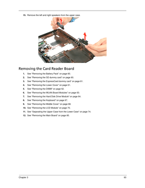 Page 103Chapter 393
15.Remove the left and right speakers from the upper case. 
Removing the Card Reader Board
1.See “Removing the Battery Pack” on page 60.
2.See “Removing the SD dummy card” on page 60.
3.See “Removing the ExpressCard dummy card” on page 61.
4.See “Removing the Lower Cover” on page 61.
5.See “Removing the DIMM” on page 62.
6.See “Removing the WLAN Board Modules” on page 63.
7.See “Removing the Hard Disk Drive Module” on page 64.
8.See “Removing the Keyboard” on page 67.
9.See “Removing the...