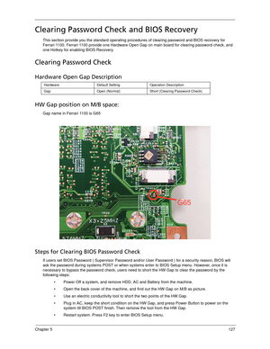 Page 137Chapter 5127
Clearing Password Check and BIOS Recovery
This section provide you the standard operating procedures of clearing password and BIOS recovery for 
Ferrari 1100. Ferrari 1100 provide one Hardware Open Gap on main board for clearing password check, and 
one Hotkey for enabling BIOS Recovery.
Clearing Password Check
Hardware Open Gap Description
HW Gap position on M/B space:
Gap name in Ferrari 1100 is G65
 
Steps for Clearing BIOS Password Check
If users set BIOS Password ( Supervisor Password...