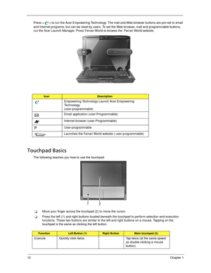 Page 2212Chapter 1
Press < > to run the Acer Empowering Technology. The mail and Web browser buttons are pre-set to email 
and Internet programs, but can be reset by users. To set the Web browser, mail and programmable buttons, 
run the Acer Launch Manager. Press Ferrari World to browse the  Ferrari World website.
Touchpad Basics
The following teaches you how to use the touchpad:
Move your finger across the touchpad (2) to move the cursor.
Press the left (1) and right buttons located beneath the touchpad to...