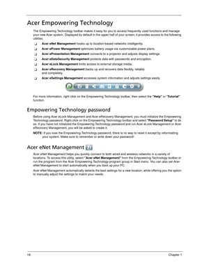 Page 2818Chapter 1
Acer Empowering Technology
The Empowering Technology toolbar makes it easy for you to access frequently used functions and manage 
your new Acer system. Displayed by default in the upper half of your screen, it provides access to the following 
utilities:
Acer eNet Management hooks up to location-based networks intelligently.
Acer ePower Management optimizes battery usage via customizable power plans.
Acer ePresentation Management connects to a projector and adjusts display settings.
Acer...