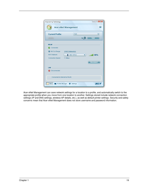 Page 29Chapter 119
Acer eNet Management can save network settings for a location to a profile, and automatically switch to the 
appropriate profile when you move from one location to another. Settings stored include network connection 
settings (IP and DNS settings, wireless AP details, etc.), as well as default printer settings. Security and safety 
concerns mean that Acer eNet Management does not store username and password information. 