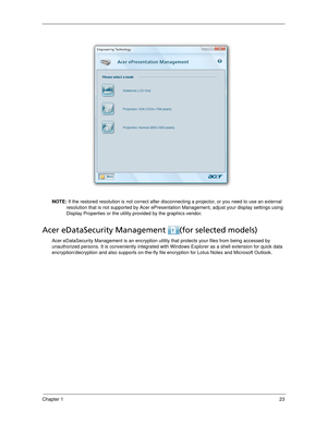 Page 33Chapter 123
NOTE: If the restored resolution is not correct after disconnecting a projector, or you need to use an external 
resolution that is not supported by Acer ePresentation Management, adjust your display settings using 
Display Properties or the utility provided by the graphics vendor.
Acer eDataSecurity Management  (for selected models)
Acer eDataSecurity Management is an encryption utility that protects your files from being accessed by 
unauthorized persons. It is conveniently integrated with...