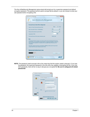 Page 3424Chapter 1
The Acer eDataSecurity Management setup wizard will prompt you for a supervisor password and default 
encryption password. This password will be used to encrypt files by default, or you can choose to enter your 
own password when encrypting a file.
NOTE: The password used to encrypt a file is the unique key that the system needs to decrypt it. If you lose 
the password, the supervisor password is the only other key capable of decrypting the file. If you lose 
both passwords, there will be no...