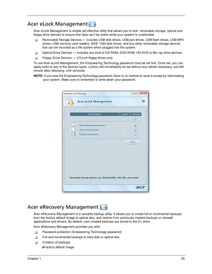 Page 35Chapter 125
Acer eLock Management 
Acer eLock Management is simple yet effective utility that allows you to lock  removable storage, optical and 
floppy drive devices to ensure that data cant be stolen while your system is unattended.
Removable Storage Devices — includes USB disk drives, USB pen drives, USB flash drives, USB MP3 
drives, USB memory card readers, IEEE 1394 disk drives, and any other removable storage devices 
that can be mounted as a file system when plugged into the system.
Optical...