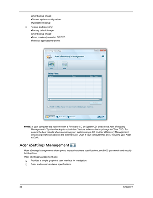 Page 3626Chapter 1
User backup image
Current system configuration
Application backup
Restore and recovery:
Factory default image
User backup image
From previously-created CD/DVD
Reinstall applications/drivers
NOTE: If your computer did not come with a Recovery CD or System CD, please use Acer eRecovery 
Managements System backup to optical disc feature to burn a backup image to CD or DVD. To 
ensure the best results when recovering your system using a CD or Acer eRecovery Management, 
detach all...