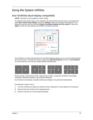 Page 39Chapter 129
Using the System Utilities
Acer GridVista (dual-display compatible)
NOTE: This feature is only available on certain models.
To enable the dual monitor feature of the notebook, first ensure that the second monitor is connected, then 
select Start, Control Panel, Display and click on Settings. Select the secondary monitor (2) icon in the 
display box and then click the check box Extend my windows desktop onto this monitor. Finally, click 
Apply to confirm the new settings and click OK to...