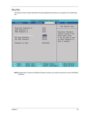 Page 55Chapter 245
Security
The Security screen contains parameters that help safeguard and protect your computer from unauthorized 
use.
NOTE: Please refer to “Remove HDD/BIOS Password” section if you need to know how to remove HDD/BIOS 
Password.
Phoenix TrustedCore(tm) Setup Utility
Main
Item Specific Help
Supervisor Password
controls access of the
whole setup utility.
Itcanbeusedtoboot
up when Password on
boot is enabled. Supervisor Password s:
User Password s:
:
Set User Password
Set Password
Password on...