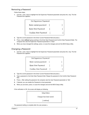 Page 57Chapter 247
Removing a Password
Follow these steps:
1.Use the w and y keys to highlight the Set Supervisor Password parameter and press the e key. The Set 
Password box appears:
2.Type the current password in the Enter Current Password field and press e.
3.Press e twice without typing anything in the Enter New Password and Confirm New Password fields. The 
computer then sets the Supervisor Password parameter to “Clear”.
4.When you have changed the settings, press u to save the changes and exit the BIOS...