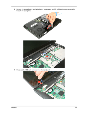 Page 83Chapter 373
8.Remove the large adhesive tape by the battery bay area and carefully pull the wireless antenna cables 
throught the routing hole.  
9.Disconnect the LCD cable connector from the main board.  