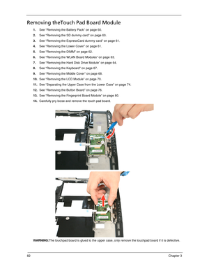 Page 9282Chapter 3
Removing theTouch Pad Board Module
1.See “Removing the Battery Pack” on page 60.
2.See “Removing the SD dummy card” on page 60.
3.See “Removing the ExpressCard dummy card” on page 61.
4.See “Removing the Lower Cover” on page 61.
5.See “Removing the DIMM” on page 62.
6.See “Removing the WLAN Board Modules” on page 63.
7.See “Removing the Hard Disk Drive Module” on page 64.
8.See “Removing the Keyboard” on page 67.
9.See “Removing the Middle Cover” on page 68.
10.See “Removing the LCD Module”...