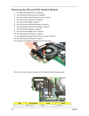 Page 9888Chapter 3
Removing the CPU and VGA Heatsink Module
1.See “Removing the Battery Pack” on page 60.
2.See “Removing the SD dummy card” on page 60.
3.See “Removing the ExpressCard dummy card” on page 61.
4.See “Removing the Lower Cover” on page 61.
5.See “Removing the DIMM” on page 62.
6.See “Removing the WLAN Board Modules” on page 63.
7.See “Removing the Hard Disk Drive Module” on page 64.
8.See “Removing the Keyboard” on page 67.
9.See “Removing the Middle Cover” on page 68.
10.See “Removing the LCD...