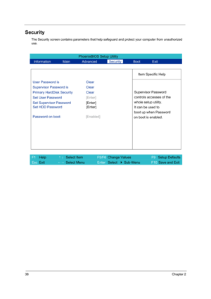 Page 4638Chapter 2
Security
The Security screen contains parameters that help safeguard and protect your computer from unauthorized 
use.
PhoenixBIOS Setup Utility 
  Information       Main       Advanced       Security       Boot       Exit 
 
  
Item Specific Help 
User Password is Clear 
Supervisor Password is    Clear 
Primary HardDisk Security Clear 
Set User Password [Enter] 
Set Supervisor Password [Enter] 
  Password on boot:  [Enabled]
 
  
 
Supervisor Password 
controls accesses of the 
whole setup...
