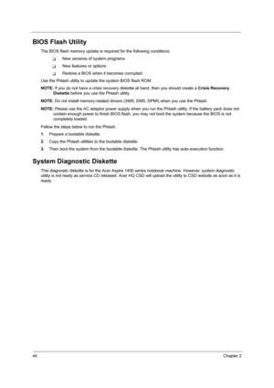 Page 5244Chapter 2
BIOS Flash Utility
The BIOS flash memory update is required for the following conditions:
TNew versions of system programs
TNew features or options
TRestore a BIOS when it becomes corrupted. 
Use the Phlash utility to update the system BIOS flash ROM.
NOTE: If you do not have a crisis recovery diskette at hand, then you should create a Crisis Recovery 
Diskette before you use the Phlash utility.
NOTE: Do not install memory-related drivers (XMS, EMS, DPMI) when you use the Phlash.
NOTE: Please...