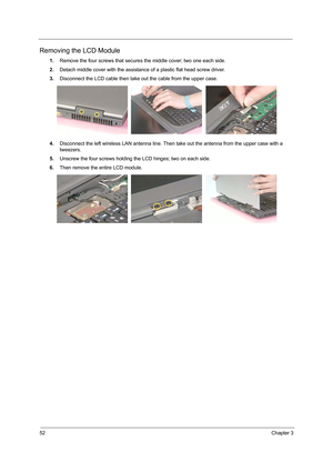 Page 6052Chapter 3
Removing the LCD Module
1.Remove the four screws that secures the middle cover; two one each side.
2.Detach middle cover with the assistance of a plastic flat head screw driver.
3.Disconnect the LCD cable then take out the cable from the upper case.
4.Disconnect the left wireless LAN antenna line. Then take out the antenna from the upper case with a 
tweezers.
5.Unscrew the four screws holding the LCD hinges; two on each side.
6.Then remove the entire LCD module. 