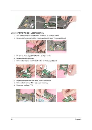 Page 6254Chapter 3
Disassembling the logic upper assembly
1.Take out the touchpad cable from the small hook on touchpad holder.
2.Remove the four screws holding the touchpad shielding and the touchpad board.
3.Disconnect the touchpad FFC from the touchpad board.
4.Remove the touchpad board.
5.Remove the wireless and bluetooth button off the touchpad board.
6.Remove the four screws that fasten the touchpad holder.
7.Remove the touchpad off the logic upper assembly.
8.Disconnect touchpad FFC. 