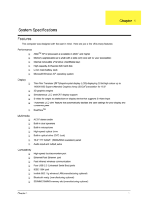 Page 9Chapter 11
Features
This computer was designed with the user in mind.  Here are just a few of its many features:
Performance
TAMDTM XP-M processor at available in 2500+ and higher
TMemory upgradeable up to 2GB with 2 slots (only one slot for user accessible)
TInternal removable DVD drive (AcerMedia bay)
THigh-capacity, Enhanced-IDE hard disk
TLi-Ion main battery pack
TMicrosoft Windows XP operating system
Display
TThin-Film Transistor (TFT) liquid-crystal display (LCD) displaying 32-bit high colour up to...