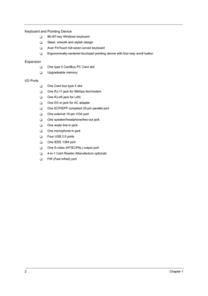 Page 102Chapter 1
Keyboard and Pointing Device
T86-/87-key Windows keyboard
TSleek, smooth and stylish design
TAcer FinTouch full-sized curved keyboard
TErgonomically-centered touchpad pointing device with four-way scroll button
Expansion
TOne type II CardBus PC Card slot
TUpgradeable memory
I/O Ports
TOne Card bus type II slot
TOne RJ-11 jack for 56Kbps fax/modem
TOne RJ-45 jack for LAN 
TOne DC-in jack for AC adapter
TOne ECP/EPP compliant 25-pin parallel port
TOne external 15-pin VGA port
TOne...