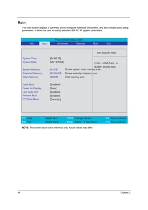 Page 4134Chapter 2
Main
The Main screen displays a summary of your computer hardware information, and also includes basic setup 
parameters. It allows the user to specify standard IBM PC AT system parameters.
NOTE: The screen above is for reference only. Actual values may differ.
PhoenixBIOS Setup Utility 
           Info.      
Main      Advanced       Security       Boot       Exit 
 
  
Item Specific Help 
System Time: [14:06:58] 
System Date: [09/13/2004] 
  
System Memory:  624 KB 
Extended Memory:  522240...