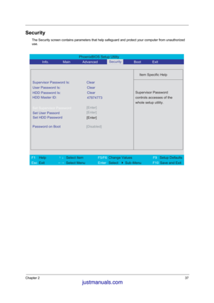 Page 44Chapter 237
Security
The Security screen contains parameters that help safeguard and protect your computer from unauthorized 
use.
PhoenixBIOS Setup Utility 
           Info.       Main       Advanced        Boot 
 
Item Specific Help 
Supervisor Password Is: Clear 
User Password Is: Clear
HDD Password Is:
[Enter]Set Supervisor Password
  
Password on Boot 
[Disabled]   
 
Supervisor Password 
controls accesses of the 
whole setup utility. 
 
 
 
 
F1  Help       ↑↓ Select Item          F5/F6 Change...