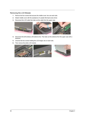 Page 5952Chapter 3
Removing the LCD Module
1.Remove the four screws that secures the middle cover; two one each side.
2.Detach middle cover with the assistance of a plastic flat head screw driver.
3.Disconnect the LCD cable then take out the cable from the upper case.
4.Disconnect the left wireless LAN antenna line. Then take out the antenna from the upper case with a 
tweezers.
5.Unscrew the four screws holding the LCD hinges; two on each side.
6.Then remove the entire LCD module. 