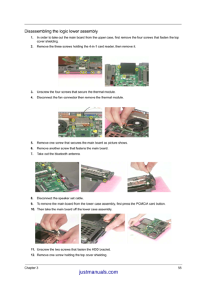 Page 62Chapter 355
Disassembling the logic lower assembly
1.In order to take out the main board from the upper case, first remove the four screws that fasten the top 
cover shielding.
2.Remove the three screws holding the 4-in-1 card reader, then remove it.
3.Unscrew the four screws that secure the thermal module.
4.Disconnect the fan connector then remove the thermal module.
5.Remove one screw that secures the main board as picture shows.
6.Remove another screw that fastens the main board.
7.Take out the...