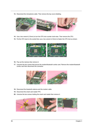 Page 6356Chapter 3
13.Disconnect the microphone cable. Then remove the top cover shielding.
14.Use a hex wrench (2.5mm) to turn the CPU lock counter clock-wise. Then remove the CPU.
15.Put the CPU back to the socket then use a hex wrench (2.5mm) to fasten the CPU lock as shown.
16.Pop out the memory then remove it.
17.Unscrew the two screws that secure the modem/bluetooth combo card. Remove the modem/bluetooth 
combo card then disconnect the connector.
18.Disconnect the bluetooth antenna and the modem cable....