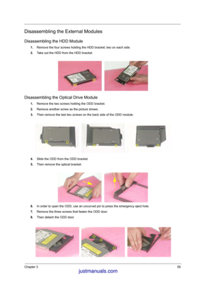 Page 66Chapter 359
Disassembling the External Modules
Disassembling the HDD Module
1.Remove the four screws holding the HDD bracket; two on each side.
2.Take out the HDD from the HDD bracket.
Disassembling the Optical Drive Module
1.Remove the two screws holding the ODD bracket.
2.Remove another screw as the picture shows.
3.Then remove the last two screws on the back side of the ODD module.
4.Slide the ODD from the ODD bracket.
5.Then remove the optical bracket.
6.In order to open the ODD, use an uncurved pin...