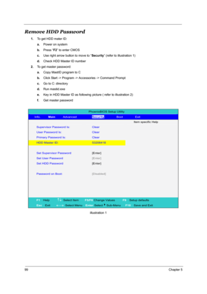 Page 10699Chapter 5
Remove HDD Password
1.To get HDD mater ID:
a.Power on system
b.Press “F2” to enter CMOS
c.Use right arrow button to move to “Security” (refer to illustration 1)
d.Check HDD Master ID number
2.To get master password:
a.Copy MastID program to C
b.Click Start -> Program -> Accessories -> Command Prompt
c.Go to C: directory 
d.Run mastid.exe 
e.Key in HDD Master ID as following picture ( refer to illustration 2) 
f.Get master password...