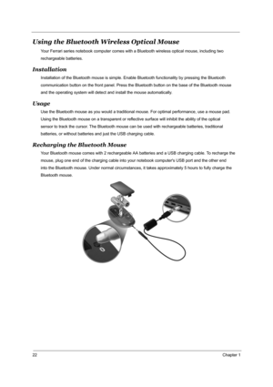 Page 2922Chapter 1
Using the Bluetooth Wireless Optical Mouse
Your Ferrari series notebook computer comes with a Bluetooth wireless optical mouse, including two
rechargeable batteries.
Installation
Installation of the Bluetooth mouse is simple. Enable Bluetooth functionality by pressing the Bluetooth
communication button on the front panel. Press the Bluetooth button on the base of the Bluetooth mouse 
and the operating system will detect and install the mouse automatically.
Usage
Use the Bluetooth mouse as you...