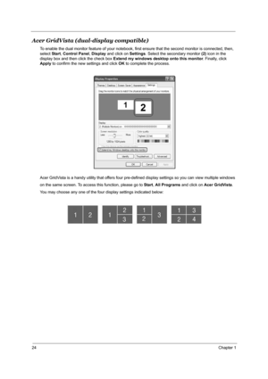 Page 3124Chapter 1
Acer GridVista (dual-display compatible)
To enable the dual monitor feature of your notebook, first ensure that the second monitor is connected, then, 
select Start, Control Panel, Display and click on Settings. Select the secondary monitor (2) icon in the 
display box and then click the check box Extend my windows desktop onto this monitor. Finally, click 
Apply to confirm the new settings and click OK to complete the process.
Acer GridVista is a handy utility that offers four pre-defined...