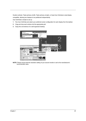 Page 32Chapter 125
Double (vertical), Triple (primary at left), Triple (primary at right), or Quad Acer Gridvista is dual-display
compatible, allowing two displays to be partitioned independently.
Acer GridVista is simple to set up:
1.Run Acer GridVista and select your preferred screen configuration for each display from the taskbar.
2.Drag and drop each window into the appropriate grid.
3.Enjoy the convenience of a well-organized desktop.
NOTE: Please ensure that the resolution setting of your second monitor...